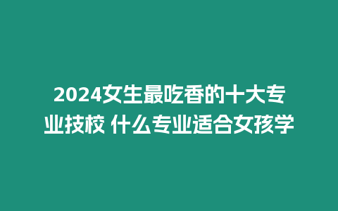 2024女生最吃香的十大專業技校 什么專業適合女孩學