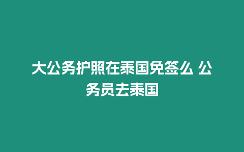 大公務護照在泰國免簽么 公務員去泰國