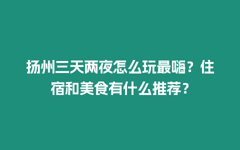 揚州三天兩夜怎么玩最嗨？住宿和美食有什么推薦？