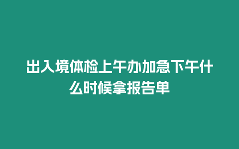 出入境體檢上午辦加急下午什么時候拿報告單