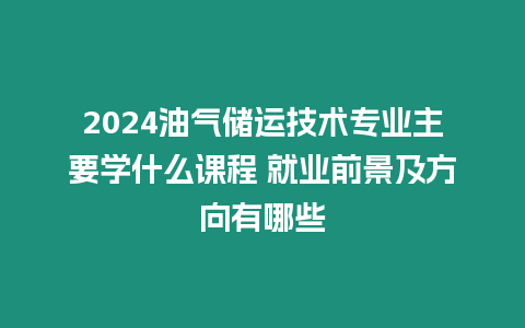 2024油氣儲運技術專業主要學什么課程 就業前景及方向有哪些