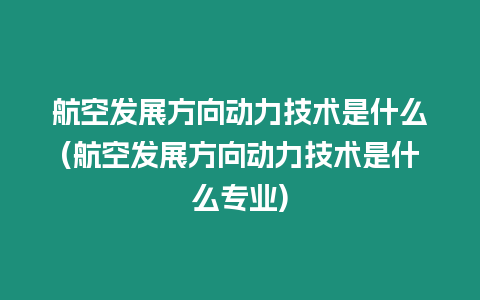 航空發(fā)展方向動力技術(shù)是什么(航空發(fā)展方向動力技術(shù)是什么專業(yè))