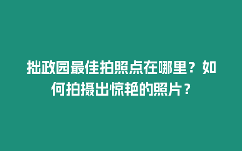 拙政園最佳拍照點在哪里？如何拍攝出驚艷的照片？