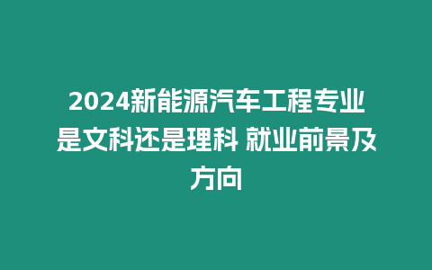 2024新能源汽車工程專業是文科還是理科 就業前景及方向