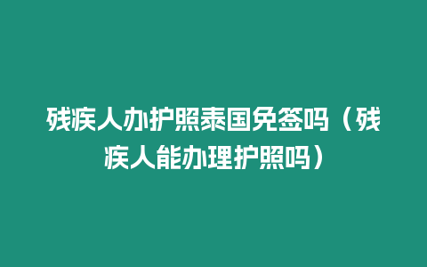 殘疾人辦護照泰國免簽嗎（殘疾人能辦理護照嗎）