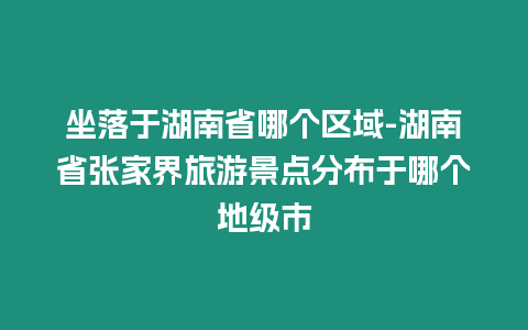 坐落于湖南省哪個區域-湖南省張家界旅游景點分布于哪個地級市