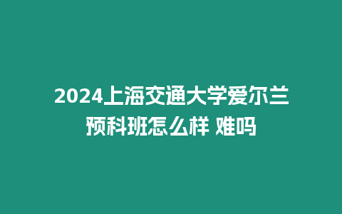 2024上海交通大學愛爾蘭預科班怎么樣 難嗎