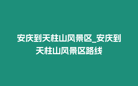 安慶到天柱山風景區_安慶到天柱山風景區路線