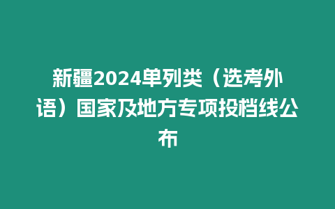 新疆2024單列類（選考外語）國家及地方專項投檔線公布