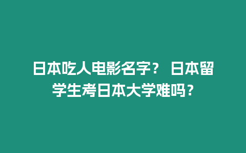 日本吃人電影名字？ 日本留學生考日本大學難嗎？