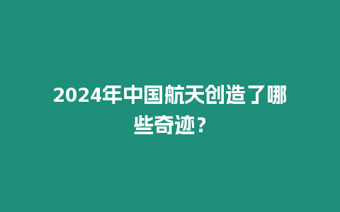 2024年中國航天創造了哪些奇跡？