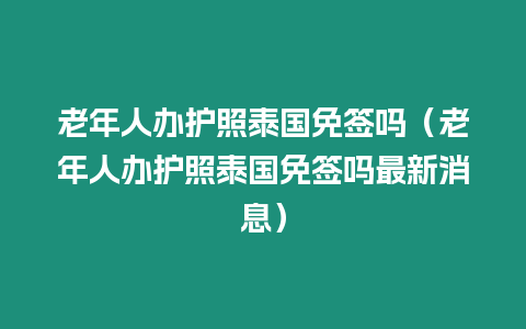 老年人辦護照泰國免簽嗎（老年人辦護照泰國免簽嗎最新消息）