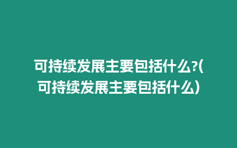 可持續發展主要包括什么?(可持續發展主要包括什么)