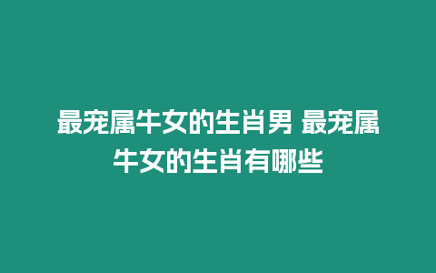 最寵屬牛女的生肖男 最寵屬牛女的生肖有哪些