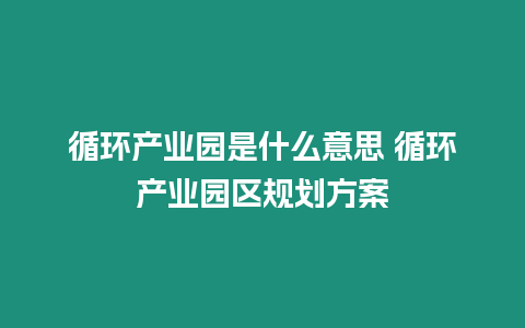 循環產業園是什么意思 循環產業園區規劃方案