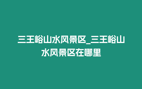 三王峪山水風(fēng)景區(qū)_三王峪山水風(fēng)景區(qū)在哪里