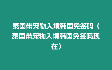 泰國帶寵物入境韓國免簽嗎（泰國帶寵物入境韓國免簽嗎現在）