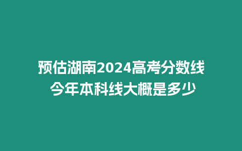 預估湖南2024高考分數線 今年本科線大概是多少