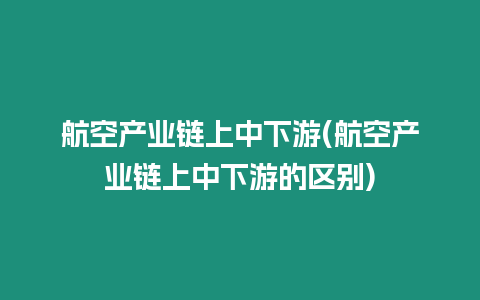 航空產業鏈上中下游(航空產業鏈上中下游的區別)