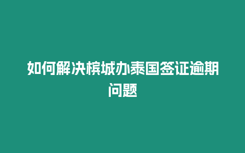 如何解決檳城辦泰國簽證逾期問題