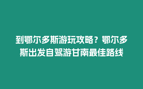 到鄂爾多斯游玩攻略？鄂爾多斯出發(fā)自駕游甘南最佳路線