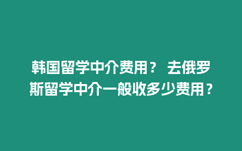 韓國留學中介費用？ 去俄羅斯留學中介一般收多少費用？