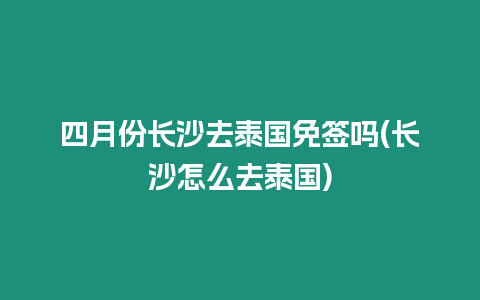 四月份長沙去泰國免簽嗎(長沙怎么去泰國)