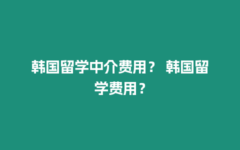 韓國留學(xué)中介費用？ 韓國留學(xué)費用？