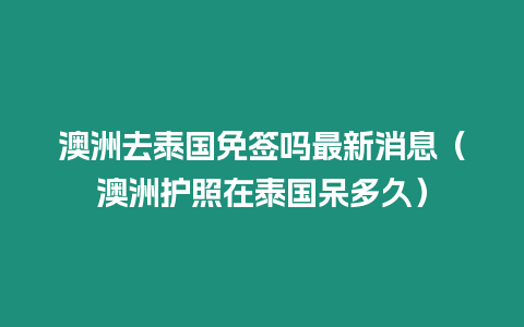 澳洲去泰國免簽嗎最新消息（澳洲護(hù)照在泰國呆多久）