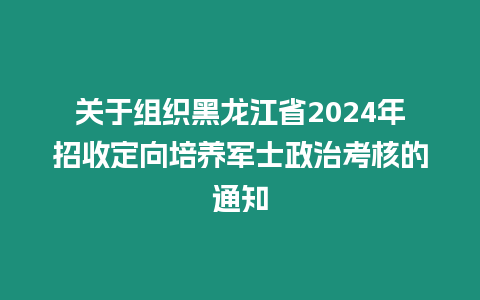 關(guān)于組織黑龍江省2024年招收定向培養(yǎng)軍士政治考核的通知