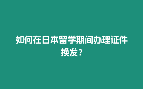 如何在日本留學期間辦理證件換發？