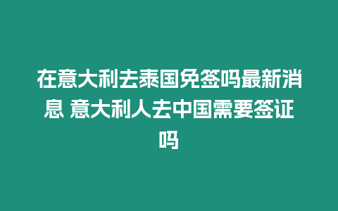 在意大利去泰國免簽嗎最新消息 意大利人去中國需要簽證嗎