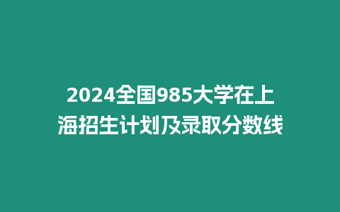 2024全國985大學在上海招生計劃及錄取分數線