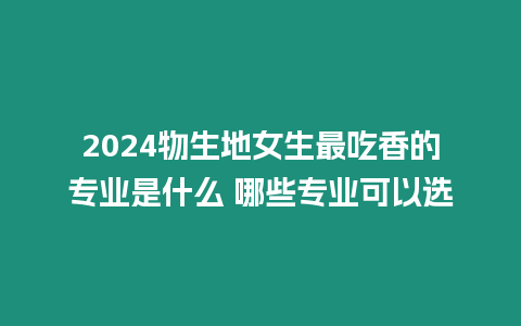 2024物生地女生最吃香的專業是什么 哪些專業可以選