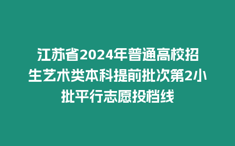 江蘇省2024年普通高校招生藝術類本科提前批次第2小批平行志愿投檔線