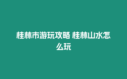 桂林市游玩攻略 桂林山水怎么玩