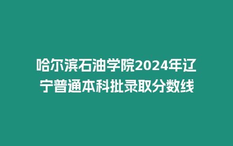 哈爾濱石油學院2024年遼寧普通本科批錄取分數線