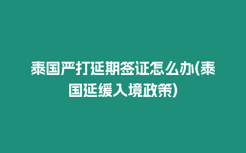 泰國嚴打延期簽證怎么辦(泰國延緩入境政策)