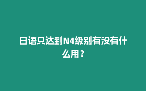 日語只達到N4級別有沒有什么用？