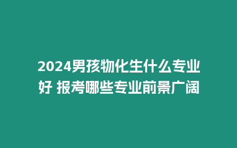 2024男孩物化生什么專業好 報考哪些專業前景廣闊