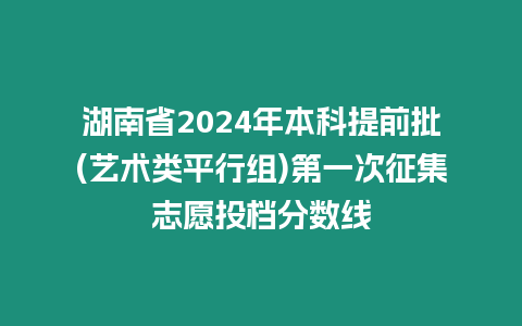 湖南省2024年本科提前批(藝術類平行組)第一次征集志愿投檔分數線