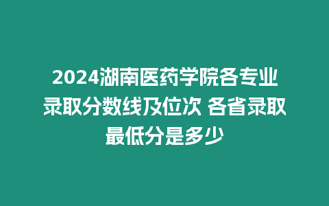 2024湖南醫藥學院各專業錄取分數線及位次 各省錄取最低分是多少