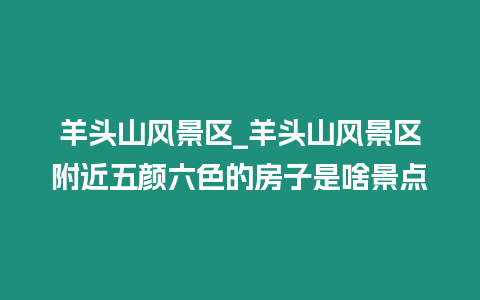 羊頭山風景區_羊頭山風景區附近五顏六色的房子是啥景點