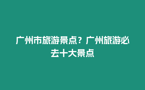 廣州市旅游景點？廣州旅游必去十大景點