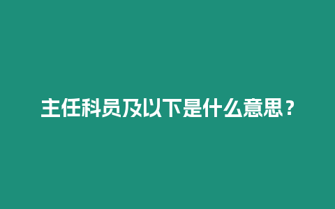 主任科員及以下是什么意思？