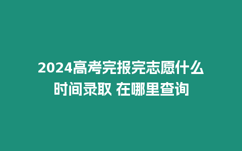 2024高考完報完志愿什么時間錄取 在哪里查詢