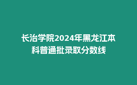 長治學院2024年黑龍江本科普通批錄取分數線