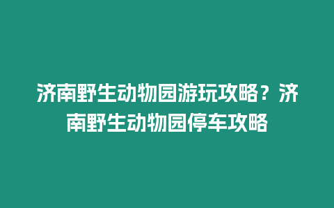 濟南野生動物園游玩攻略？濟南野生動物園停車攻略