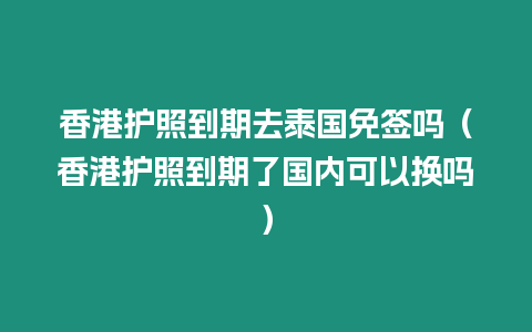 香港護照到期去泰國免簽嗎（香港護照到期了國內可以換嗎）