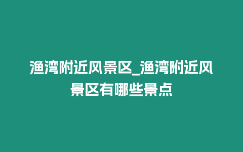 漁灣附近風(fēng)景區(qū)_漁灣附近風(fēng)景區(qū)有哪些景點(diǎn)